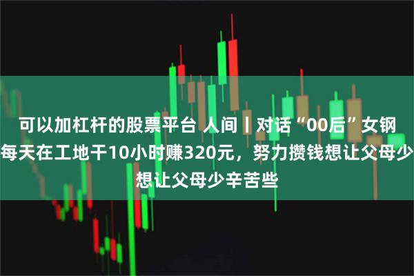 可以加杠杆的股票平台 人间丨对话“00后”女钢筋工：每天在工地干10小时赚320元，努力攒钱想让父母少辛苦些