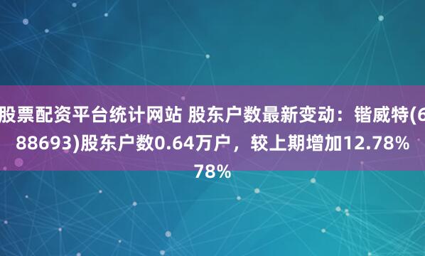 股票配资平台统计网站 股东户数最新变动：锴威特(688693)股东户数0.64万户，较上期增加12.78%