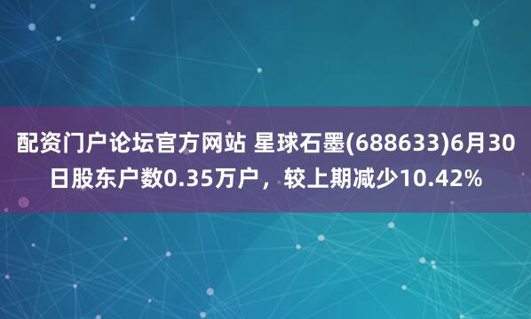 配资门户论坛官方网站 星球石墨(688633)6月30日股东户数0.35万户，较上期减少10.42%