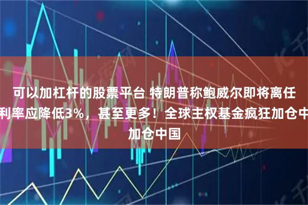 可以加杠杆的股票平台 特朗普称鲍威尔即将离任，利率应降低3%，甚至更多！全球主权基金疯狂加仓中国