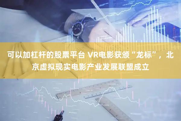 可以加杠杆的股票平台 VR电影获颁“龙标”，北京虚拟现实电影产业发展联盟成立