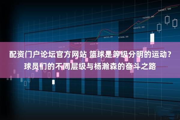 配资门户论坛官方网站 篮球是等级分明的运动？球员们的不同层级与杨瀚森的奋斗之路