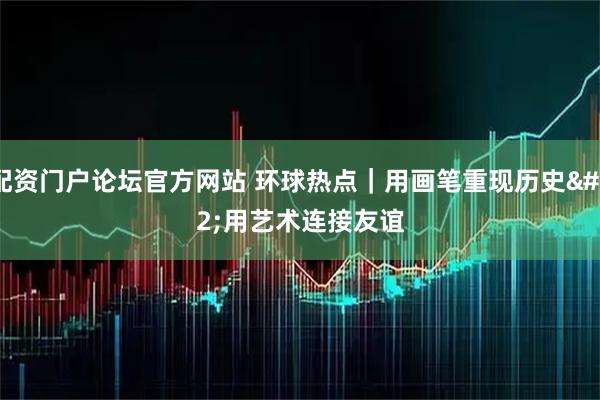 配资门户论坛官方网站 环球热点｜用画笔重现历史 用艺术连接友谊