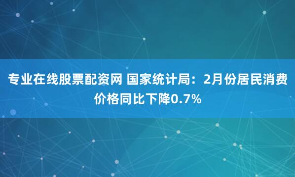 专业在线股票配资网 国家统计局：2月份居民消费价格同比下降0.7%