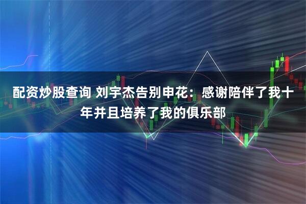配资炒股查询 刘宇杰告别申花：感谢陪伴了我十年并且培养了我的俱乐部