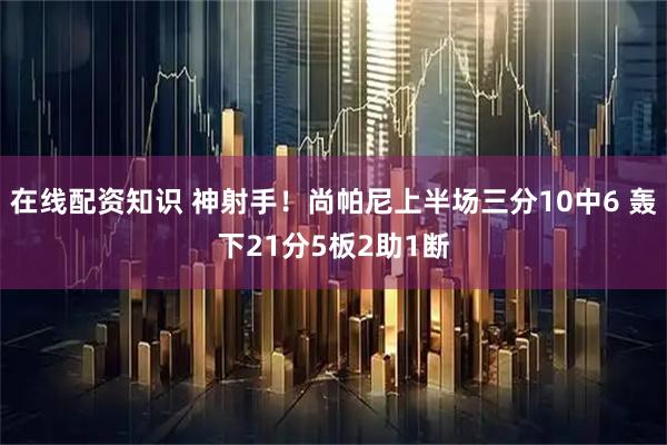 在线配资知识 神射手！尚帕尼上半场三分10中6 轰下21分5板2助1断