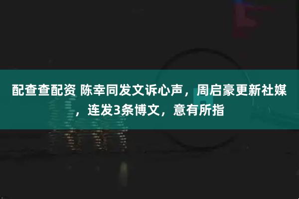 配查查配资 陈幸同发文诉心声，周启豪更新社媒，连发3条博文，意有所指