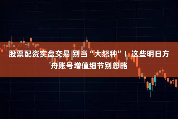 股票配资实盘交易 别当“大怨种”！这些明日方舟账号增值细节别忽略