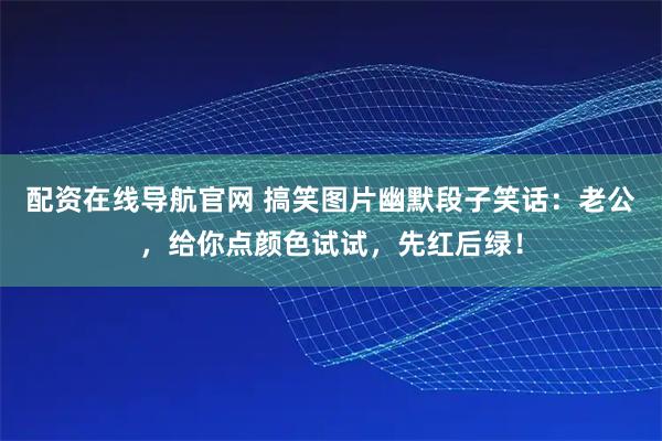 配资在线导航官网 搞笑图片幽默段子笑话：老公，给你点颜色试试，先红后绿！