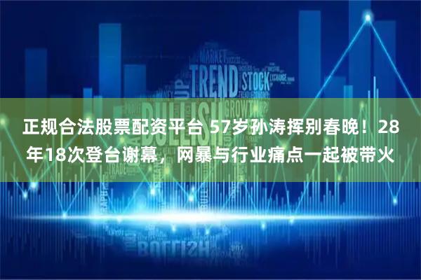 正规合法股票配资平台 57岁孙涛挥别春晚！28年18次登台谢幕，网暴与行业痛点一起被带火