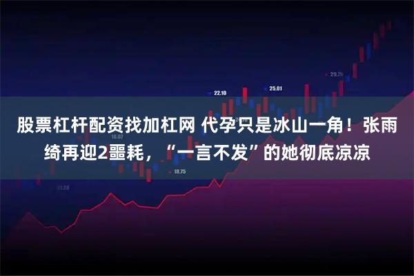 股票杠杆配资找加杠网 代孕只是冰山一角！张雨绮再迎2噩耗，“一言不发”的她彻底凉凉