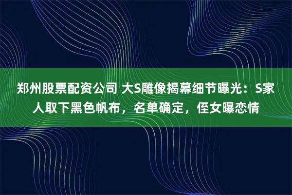 郑州股票配资公司 大S雕像揭幕细节曝光：S家人取下黑色帆布，名单确定，侄女曝恋情
