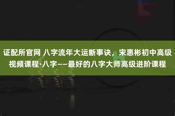 证配所官网 八字流年大运断事诀，宋惠彬初中高级视频课程·八字——最好的八字大师高级进阶课程