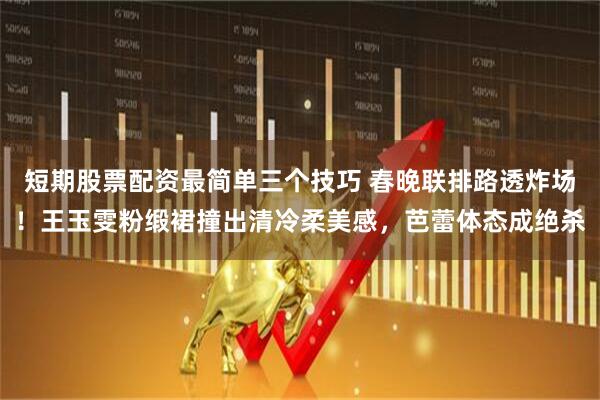 短期股票配资最简单三个技巧 春晚联排路透炸场！王玉雯粉缎裙撞出清冷柔美感，芭蕾体态成绝杀