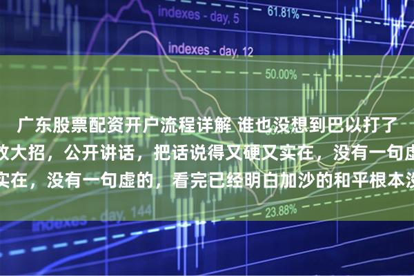 广东股票配资开户流程详解 谁也没想到巴以打了整整两年，哈马斯突然放大招，公开讲话，把话说得又硬又实在，没有一句虚的，看完已经明白加沙的和平根本没那么容易