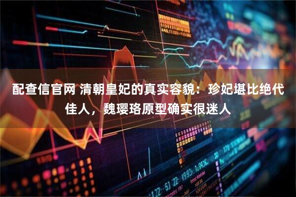 配查信官网 清朝皇妃的真实容貌：珍妃堪比绝代佳人，魏璎珞原型确实很迷人