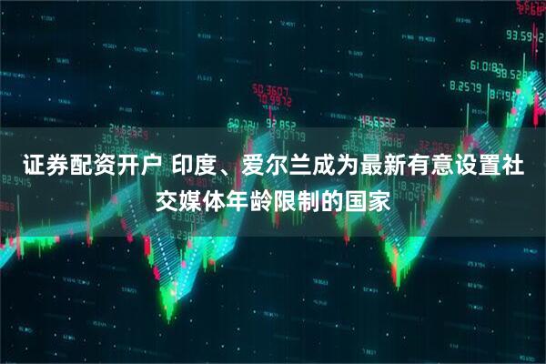 证券配资开户 印度、爱尔兰成为最新有意设置社交媒体年龄限制的国家