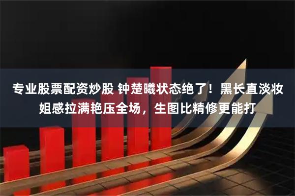 专业股票配资炒股 钟楚曦状态绝了！黑长直淡妆姐感拉满艳压全场，生图比精修更能打