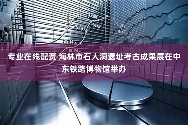 专业在线配资 海林市石人洞遗址考古成果展在中东铁路博物馆举办