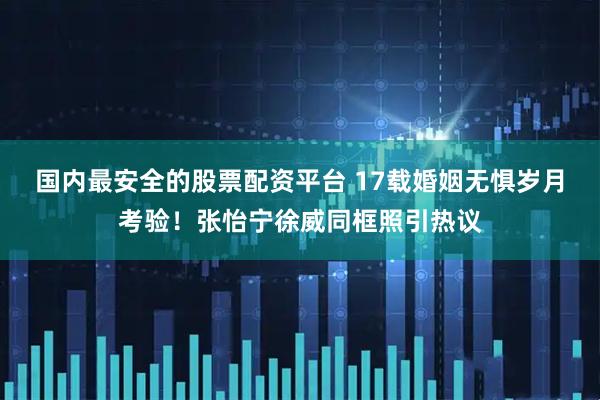 国内最安全的股票配资平台 17载婚姻无惧岁月考验！张怡宁徐威同框照引热议