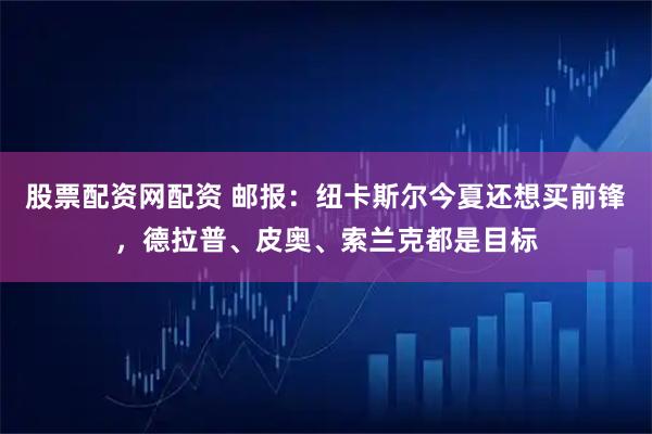 股票配资网配资 邮报：纽卡斯尔今夏还想买前锋，德拉普、皮奥、索兰克都是目标