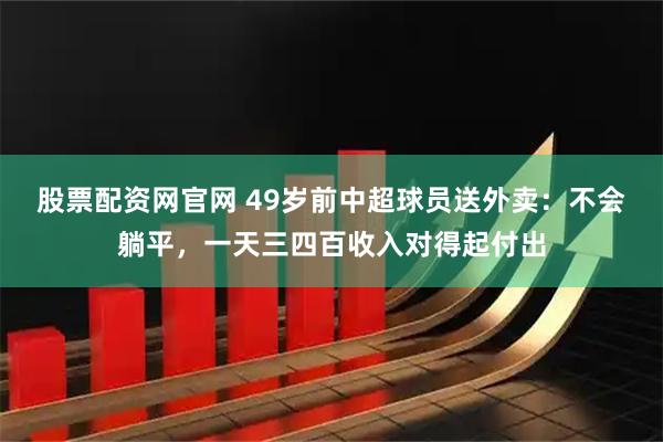 股票配资网官网 49岁前中超球员送外卖：不会躺平，一天三四百收入对得起付出