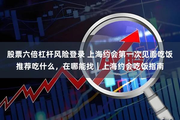 股票六倍杠杆风险登录 上海约会第一次见面吃饭推荐吃什么，在哪能找｜上海约会吃饭指南